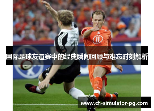 国际足球友谊赛中的经典瞬间回顾与难忘时刻解析