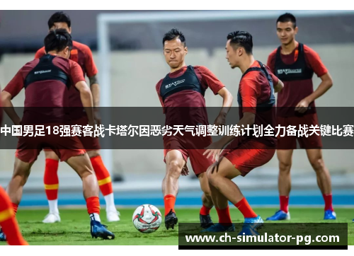 中国男足18强赛客战卡塔尔因恶劣天气调整训练计划全力备战关键比赛