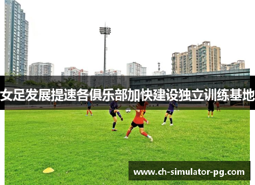 女足发展提速各俱乐部加快建设独立训练基地