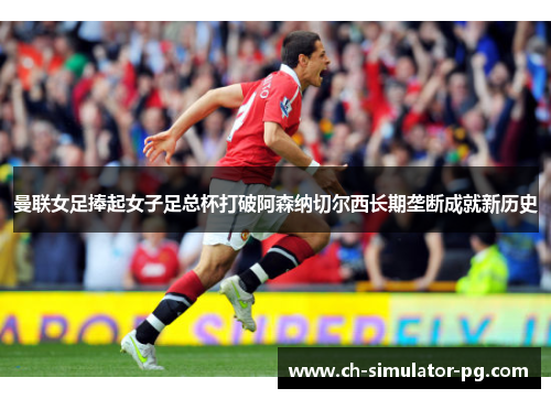 曼联女足捧起女子足总杯打破阿森纳切尔西长期垄断成就新历史