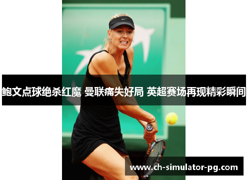 鲍文点球绝杀红魔 曼联痛失好局 英超赛场再现精彩瞬间